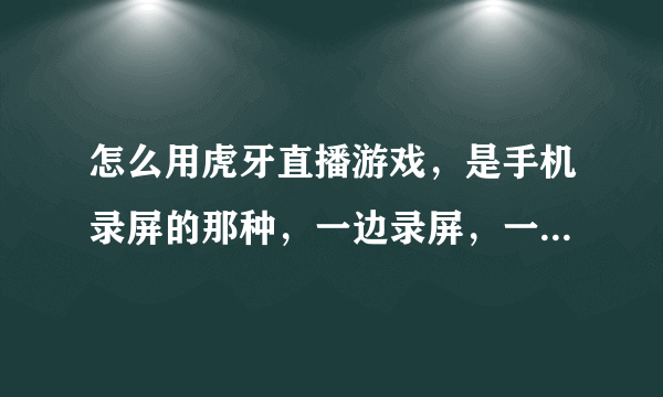 怎么用虎牙直播游戏，是手机录屏的那种，一边录屏，一边直播，不是一个手机拍另一个手机的那种