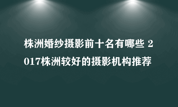 株洲婚纱摄影前十名有哪些 2017株洲较好的摄影机构推荐