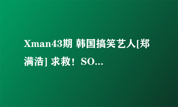 Xman43期 韩国搞笑艺人[郑满浩] 求救！SOS！！急~！！！！