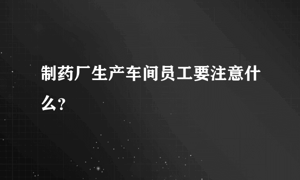 制药厂生产车间员工要注意什么？