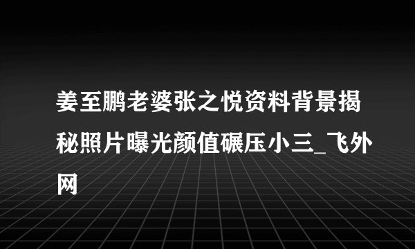 姜至鹏老婆张之悦资料背景揭秘照片曝光颜值碾压小三_飞外网