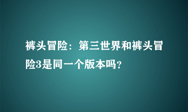 裤头冒险：第三世界和裤头冒险3是同一个版本吗？