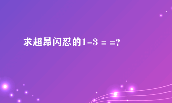 求超昂闪忍的1-3 = =？