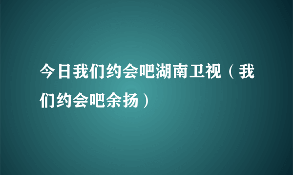 今日我们约会吧湖南卫视（我们约会吧余扬）