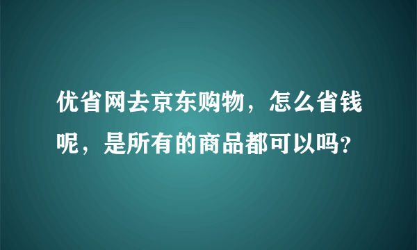 优省网去京东购物，怎么省钱呢，是所有的商品都可以吗？