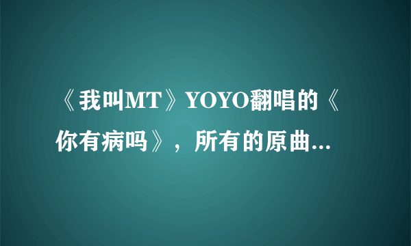 《我叫MT》YOYO翻唱的《你有病吗》，所有的原曲是什么，都是谁唱的？