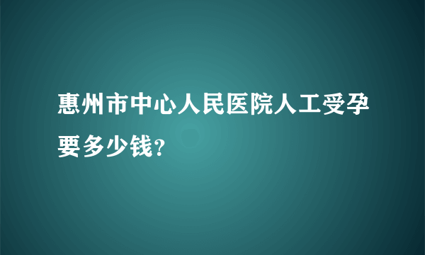 惠州市中心人民医院人工受孕要多少钱？