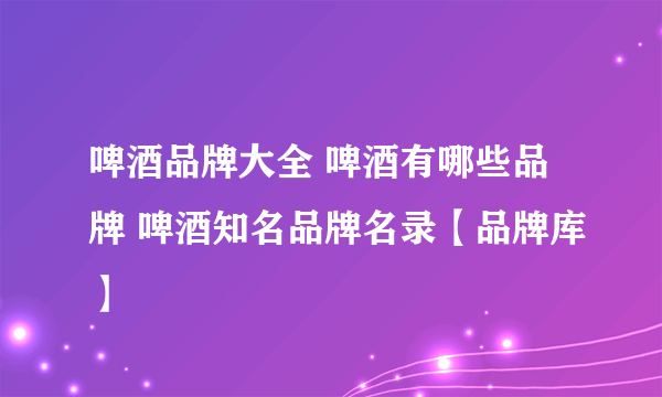 啤酒品牌大全 啤酒有哪些品牌 啤酒知名品牌名录【品牌库】