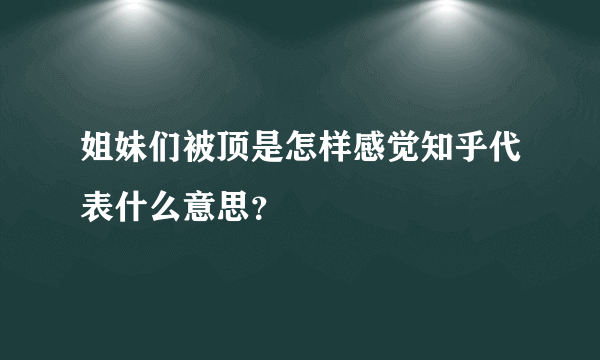 姐妹们被顶是怎样感觉知乎代表什么意思？