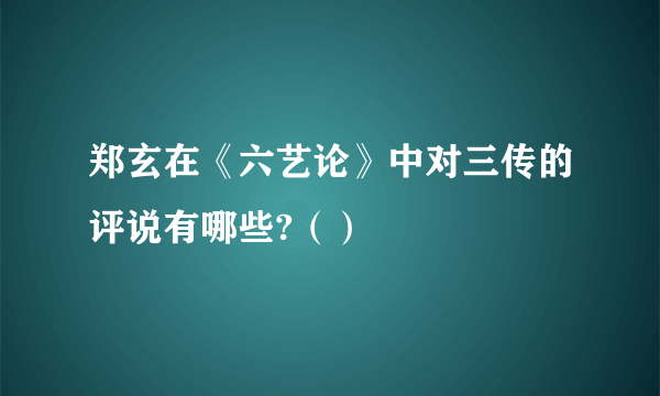 郑玄在《六艺论》中对三传的评说有哪些?（）