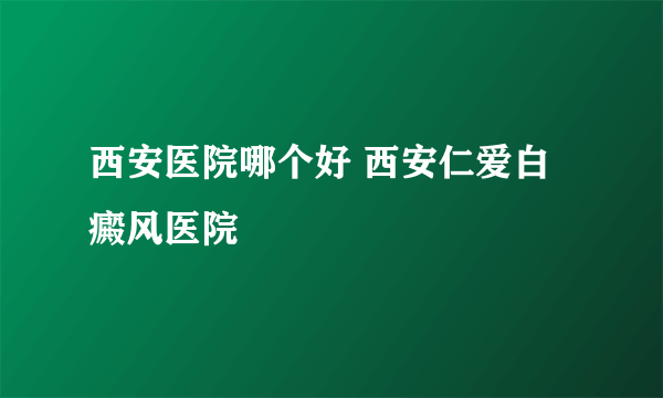 西安医院哪个好 西安仁爱白癜风医院