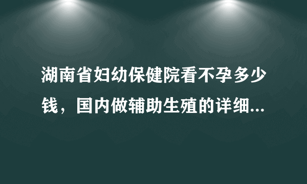 湖南省妇幼保健院看不孕多少钱，国内做辅助生殖的详细项目花费表