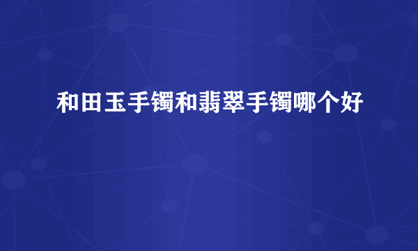 和田玉手镯和翡翠手镯哪个好