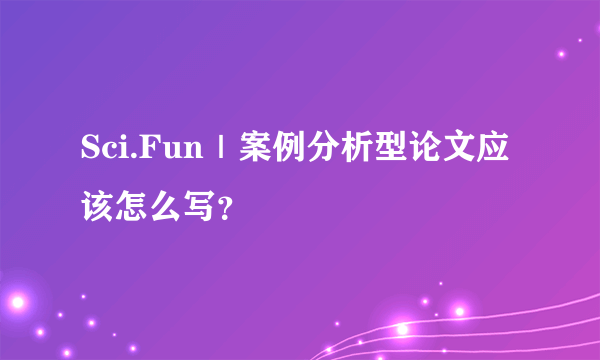 Sci.Fun｜案例分析型论文应该怎么写？