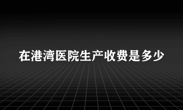 在港湾医院生产收费是多少