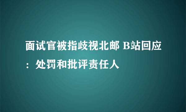 面试官被指歧视北邮 B站回应：处罚和批评责任人