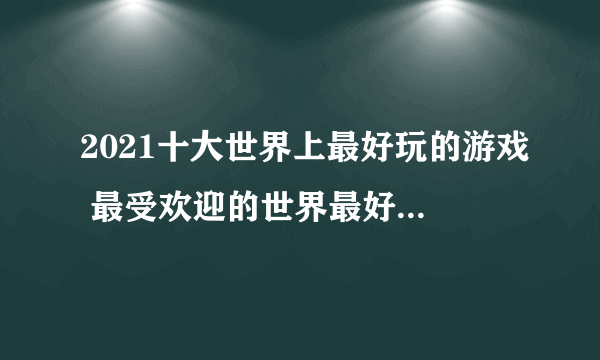 2021十大世界上最好玩的游戏 最受欢迎的世界最好玩的游戏排行榜