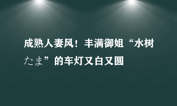 成熟人妻风！丰满御姐“水树たま”的车灯又白又圆