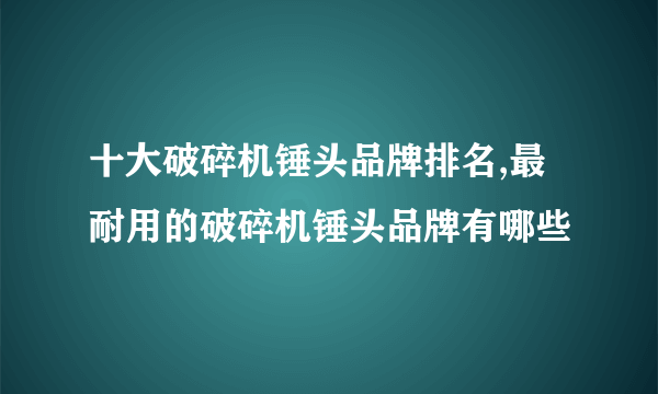 十大破碎机锤头品牌排名,最耐用的破碎机锤头品牌有哪些