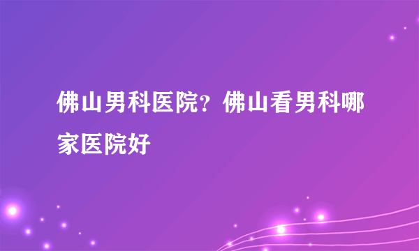 佛山男科医院？佛山看男科哪家医院好