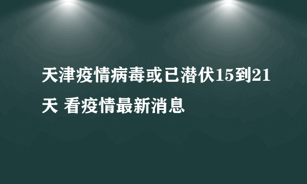 天津疫情病毒或已潜伏15到21天 看疫情最新消息