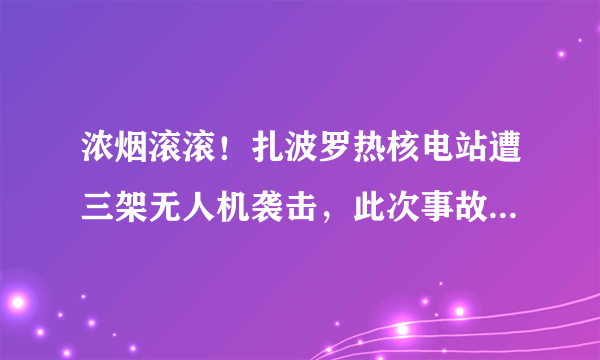 浓烟滚滚！扎波罗热核电站遭三架无人机袭击，此次事故会对环境造成何影响？