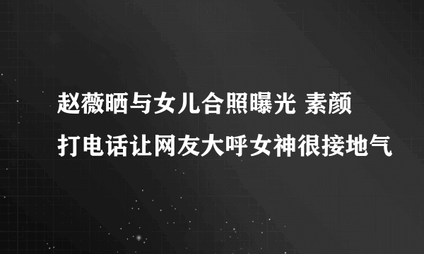 赵薇晒与女儿合照曝光 素颜打电话让网友大呼女神很接地气