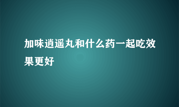 加味逍遥丸和什么药一起吃效果更好