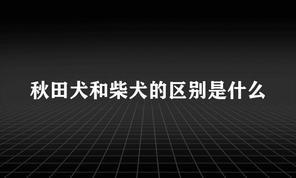 秋田犬和柴犬的区别是什么