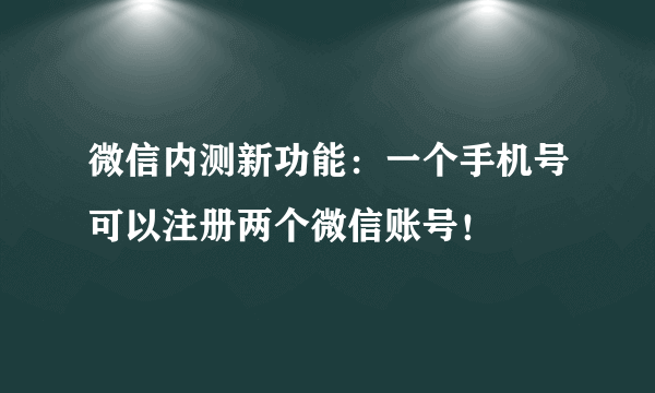 微信内测新功能：一个手机号可以注册两个微信账号！