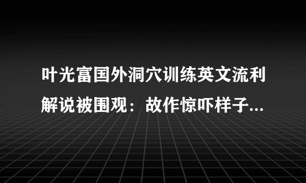 叶光富国外洞穴训练英文流利解说被围观：故作惊吓样子太可爱_飞外网