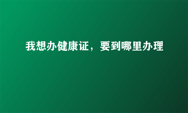 我想办健康证，要到哪里办理