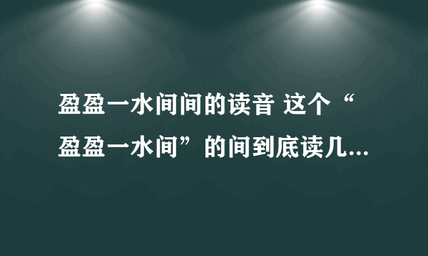 盈盈一水间间的读音 这个“盈盈一水间”的间到底读几声 ，是一声还是四声啊？