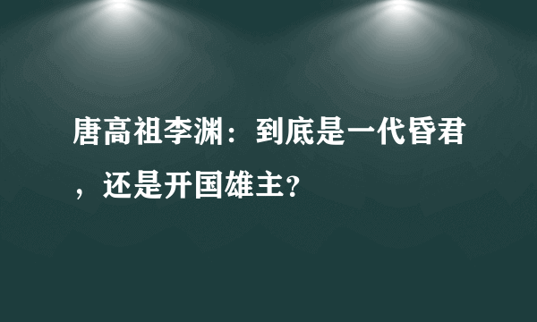 唐高祖李渊：到底是一代昏君，还是开国雄主？