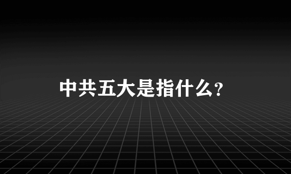 中共五大是指什么？