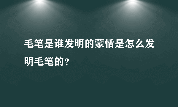 毛笔是谁发明的蒙恬是怎么发明毛笔的？