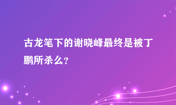 古龙笔下的谢晓峰最终是被丁鹏所杀么？