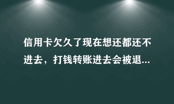 信用卡欠久了现在想还都还不进去，打钱转账进去会被退回，这是什么回事啊？