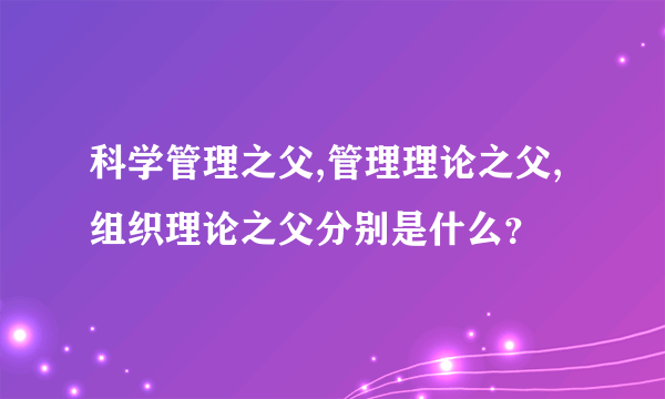 科学管理之父,管理理论之父,组织理论之父分别是什么？