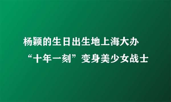 杨颖的生日出生地上海大办 “十年一刻”变身美少女战士