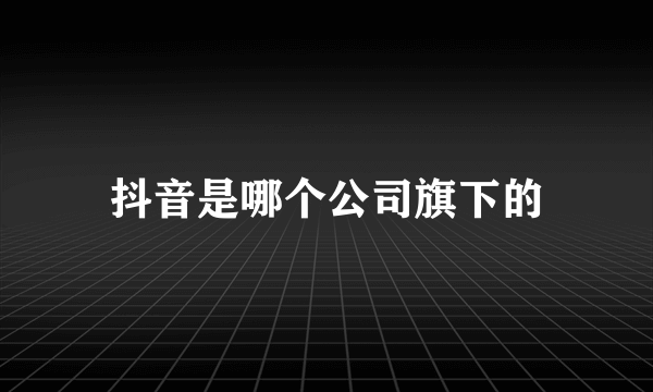 抖音是哪个公司旗下的