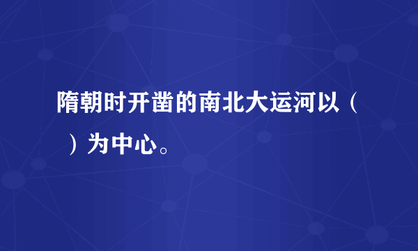 隋朝时开凿的南北大运河以（ ）为中心。