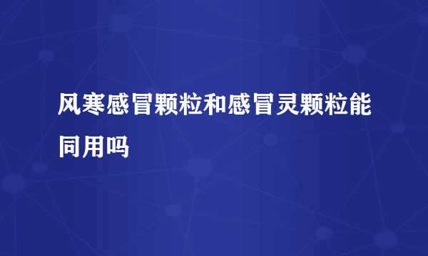 风寒感冒颗粒和感冒灵颗粒能同用吗