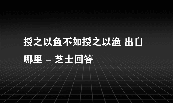 授之以鱼不如授之以渔 出自哪里 - 芝士回答