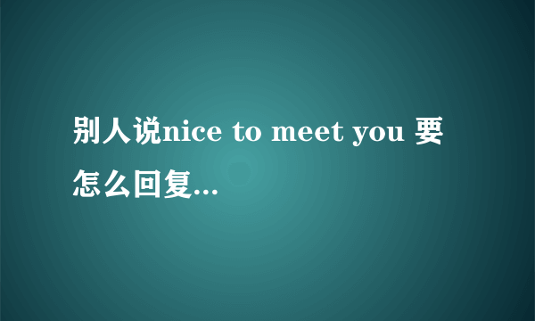 别人说nice to meet you 要怎么回复？是nice to meet u too吗