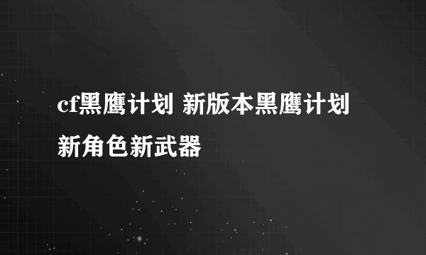 cf黑鹰计划 新版本黑鹰计划 新角色新武器