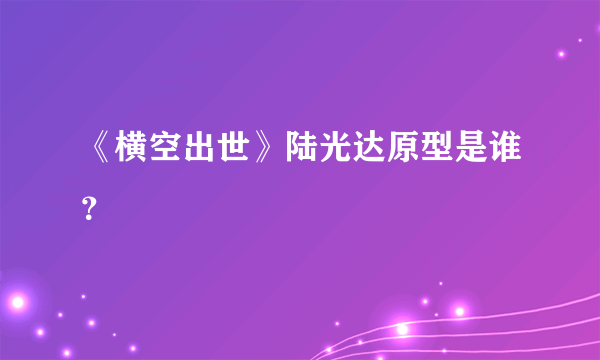 《横空出世》陆光达原型是谁？