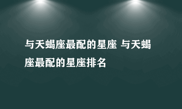 与天蝎座最配的星座 与天蝎座最配的星座排名