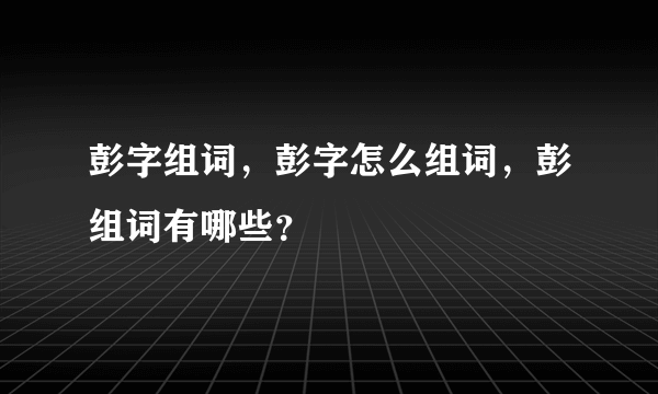 彭字组词，彭字怎么组词，彭组词有哪些？