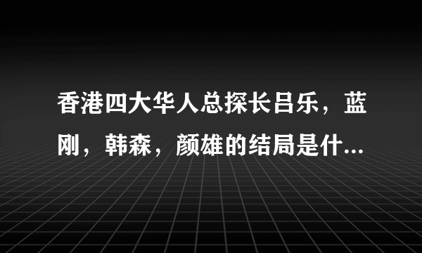 香港四大华人总探长吕乐，蓝刚，韩森，颜雄的结局是什么 他们是怎么死的